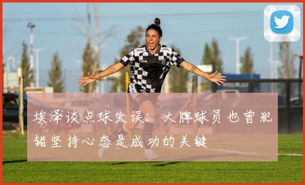 埃泽谈点球失误：大牌球员也曾犯错坚持心态是成功的关键