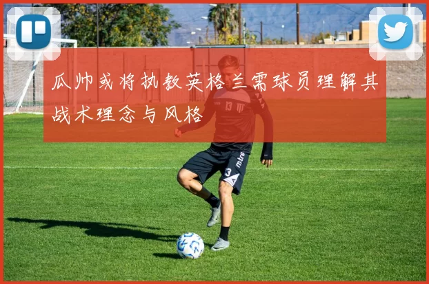 瓜帅或将执教英格兰需球员理解其战术理念与风格