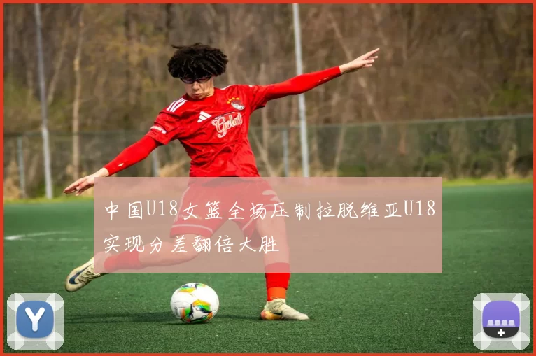中国U18女篮全场压制拉脱维亚U18实现分差翻倍大胜