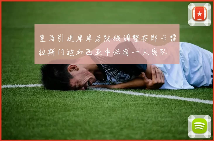 皇马引进库库后防线调整在即卡雷拉斯门迪加西亚中必有一人离队