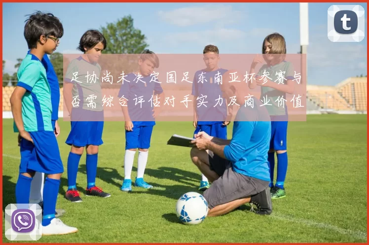 足协尚未决定国足东南亚杯参赛与否需综合评估对手实力及商业价值