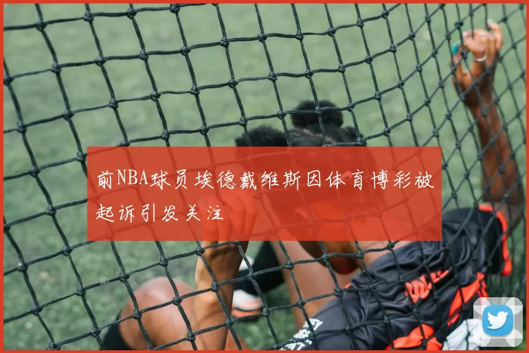 前NBA球员埃德戴维斯因体育博彩被起诉引发关注