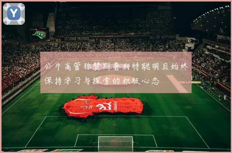 公牛高管称赞斯普利特聪明且始终保持学习与探索的积极心态