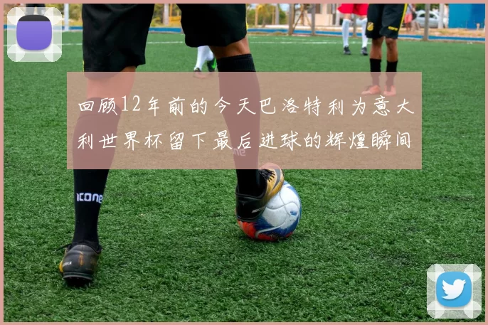 回顾12年前的今天巴洛特利为意大利世界杯留下最后进球的辉煌瞬间
