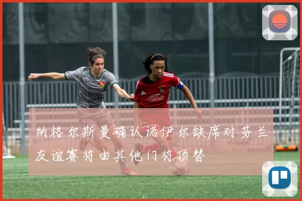 纳格尔斯曼确认诺伊尔缺席对芬兰友谊赛将由其他门将顶替