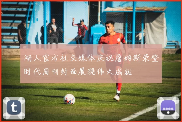 湖人官方社交媒体庆祝詹姆斯荣登时代周刊封面展现伟大成就