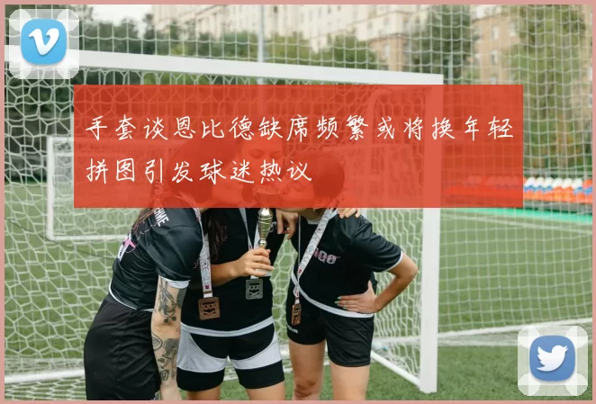 手套谈恩比德缺席频繁或将换年轻拼图引发球迷热议