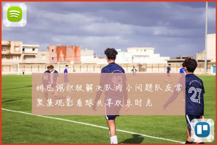 姆巴佩积极解决队内小问题队友常聚集观影看球共享欢乐时光