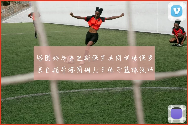 塔图姆与克里斯保罗共同训练保罗亲自指导塔图姆儿子练习篮球技巧