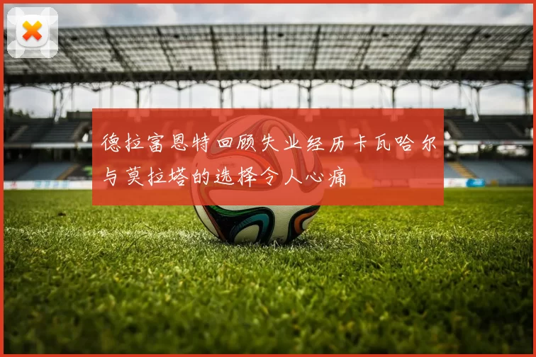 德拉富恩特回顾失业经历卡瓦哈尔与莫拉塔的选择令人心痛