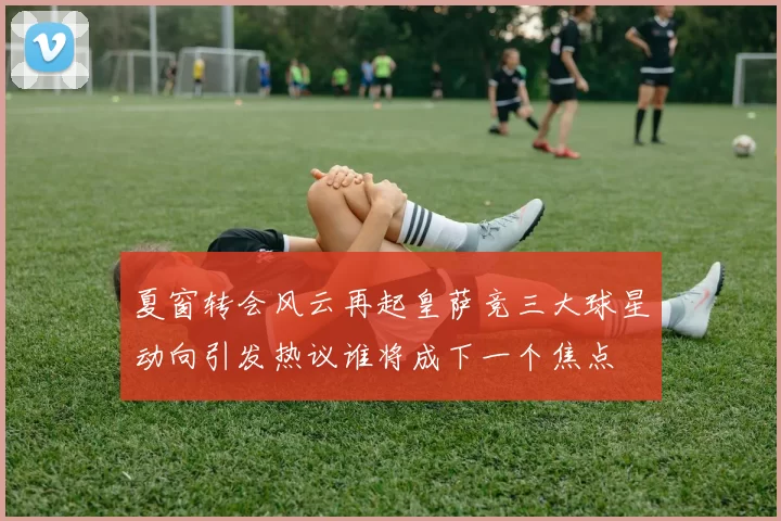 夏窗转会风云再起皇萨竞三大球星动向引发热议谁将成下一个焦点