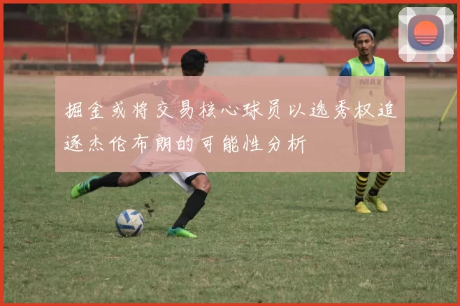 掘金或将交易核心球员以选秀权追逐杰伦布朗的可能性分析