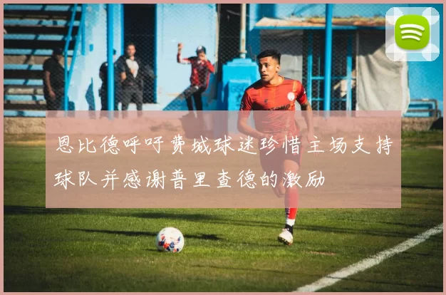 恩比德呼吁费城球迷珍惜主场支持球队并感谢普里查德的激励