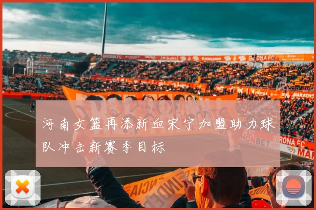 河南女篮再添新血宋宁加盟助力球队冲击新赛季目标