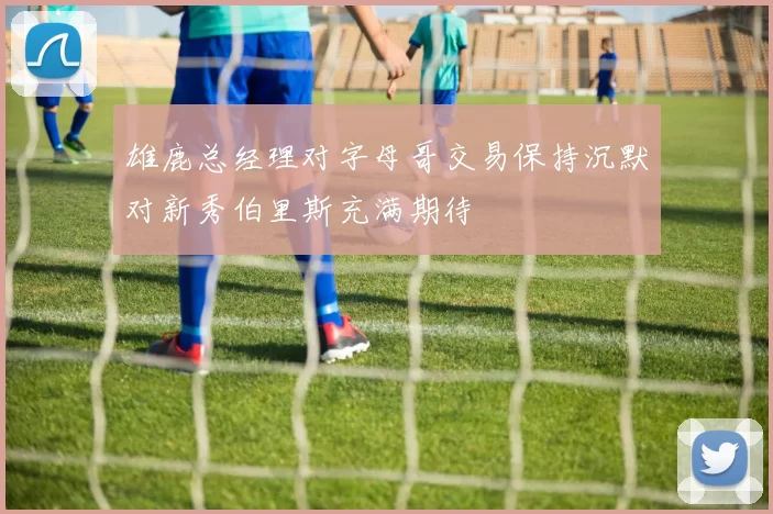 雄鹿总经理对字母哥交易保持沉默对新秀伯里斯充满期待