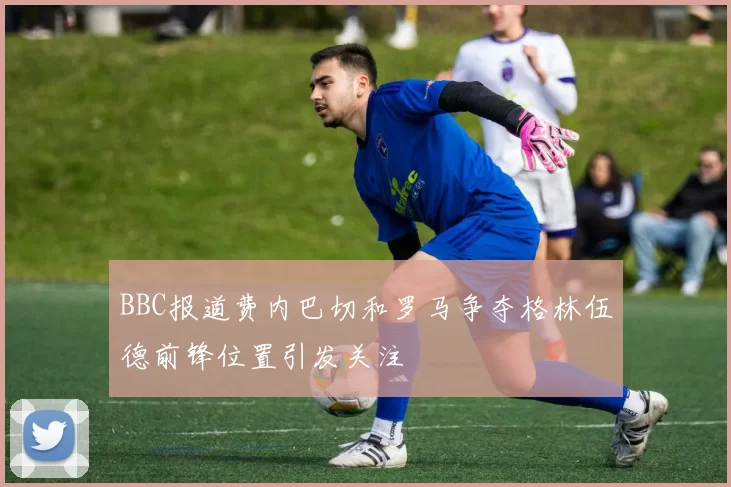 BBC报道费内巴切和罗马争夺格林伍德前锋位置引发关注