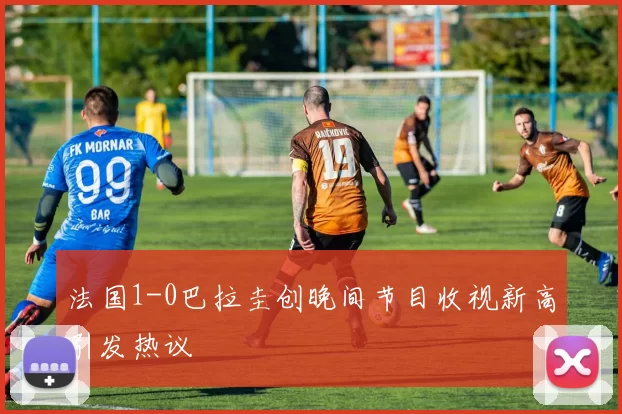 法国1-0巴拉圭创晚间节目收视新高引发热议