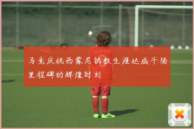 马竞庆祝西蒙尼执教生涯达成千场里程碑的辉煌时刻