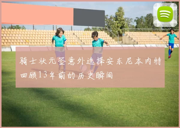 骑士状元签意外选择安东尼本内特回顾13年前的历史瞬间