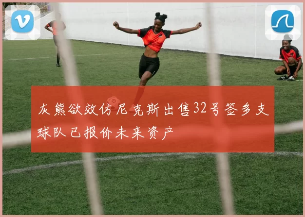 灰熊欲效仿尼克斯出售32号签多支球队已报价未来资产
