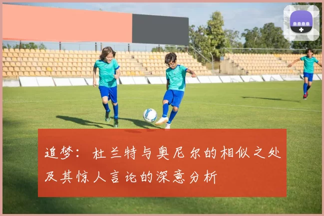 追梦：杜兰特与奥尼尔的相似之处及其惊人言论的深意分析