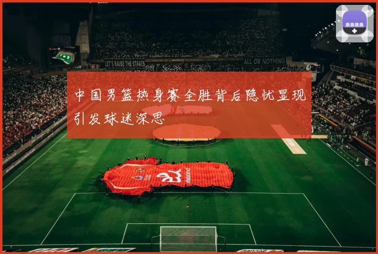 中国男篮热身赛全胜背后隐忧显现引发球迷深思