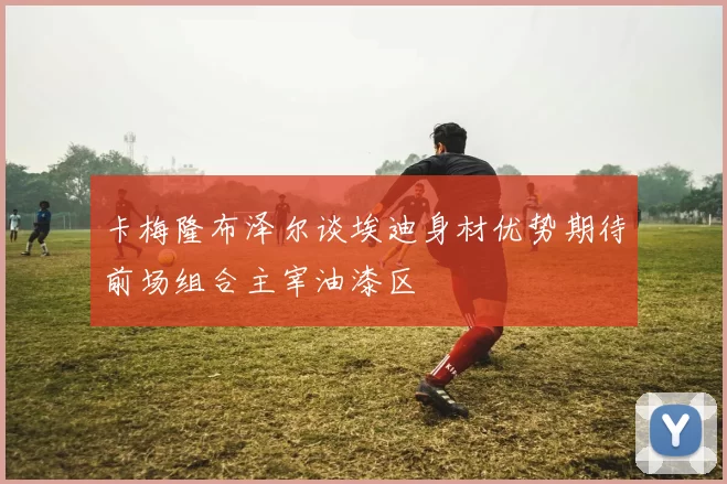 卡梅隆布泽尔谈埃迪身材优势期待前场组合主宰油漆区
