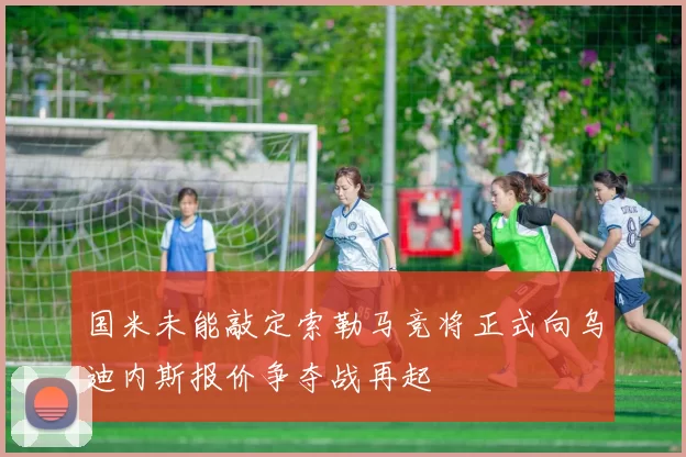 国米未能敲定索勒马竞将正式向乌迪内斯报价争夺战再起