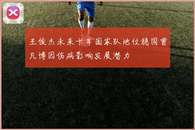 王俊杰未来十年国家队地位稳固曾凡博因伤病影响发展潜力